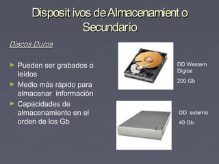 Disposit ivos de Almacenamient o
                   Secundario
Discos Duros

►   Pueden ser grabados o           DD Western
                                    Digital
    leídos
                                    200 Gb
►   Medio más rápido para
    almacenar información
►   Capacidades de
    almacenamiento en el            DD externo
    orden de los Gb                 40 Gb
 