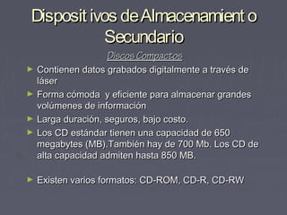 Disposit ivos de Almacenamient o
           Secundario
                   Discos Compactos
►   Contienen datos grabados digitalmente a través de
    láser
►   Forma cómoda y eficiente para almacenar grandes
    volúmenes de información
►   Larga duración, seguros, bajo costo.
►   Los CD estándar tienen una capacidad de 650
    megabytes (MB).También hay de 700 Mb. Los CD de
    alta capacidad admiten hasta 850 MB.

►   Existen varios formatos: CD-ROM, CD-R, CD-RW
 