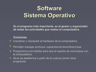 Software
            Sistema Operativo
    Es el programa más importante, es el gestor y organizador
    de todas las actividades que realiza la computadora.

  Funciones
► Coordinar y manipular el hardware de la computadora.

►   Permiten manejar archivos: copiar/borrar/renombrar/crear
► Proporciona una interfaz para que el usuario se comunique con
  la computadora.
► Sirve de plataforma a partir de la cual se corren otros
  programas.
 