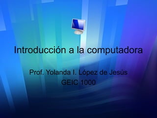 Introducción a la computadora
Prof. Yolanda I. López de Jesús
GEIC 1000
 