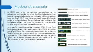 Módulos de memoria
La RAM que tenían las primeras computadoras en la
motherboard se instalaba en forma de chips individuales. Los
chips de memoria individuales, denominados “chips de paquete
doble en línea” (DIP, dual inline package), eran difíciles de
instalar y solían aflojarse. Para solucionar este problema, los
diseñadores soldaron los chips de memoria en una placa de
circuitosespecial paracrear un módulo dememoria.
La tecnología de doble velocidad de datos (DDR, Double Data
Rate) duplica el ancho de banda máximo de la RAM sincrónica
dinámica(SDRAM, Synchronous Dynamic RAM). Latecnología
DDR2 ofrece un rendimiento más rápido y utiliza menos energía.
La tecnología DDR3 funciona a velocidades aun mayores que la
DDR2. Sin embargo, ninguna de las tecnologías DDR es
compatiblecon tecnologíasanterioreso posteriores.
 
