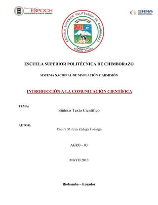 ESCUELA SUPERIOR POLITÉCNICA DE CHIMBORAZO
SISTEMA NACIONAL DE NIVELACIÓN Y ADMISIÓN
INTRODUCCIÓN A LA COMUNICACIÓN CIENTÍFICA
TEMA:
Síntesis Texto Científico
AUTOR:
Yadira Mireya Zúñiga Toainga
AGRO – 03
MAYO 2013
Riobamba – Ecuador
 