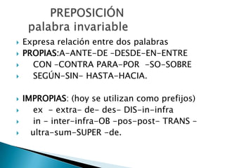  Expresa relación entre dos palabras
 PROPIAS:A-ANTE-DE –DESDE-EN-ENTRE
 CON –CONTRA PARA-POR -SO-SOBRE
 SEGÚN-SIN- HASTA-HACIA.
 IMPROPIAS: (hoy se utilizan como prefijos)
 ex - extra- de- des- DIS-in-infra
 in - inter-infra-OB -pos-post- TRANS –
 ultra-sum-SUPER -de.
 