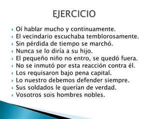  Oí hablar mucho y continuamente.
 El vecindario escuchaba temblorosamente.
 Sin pérdida de tiempo se marchó.
 Nunca se lo diría a su hijo.
 El pequeño niño no entro, se quedó fuera.
 No se inmutó por esta reacción contra él.
 Los requisaron bajo pena capital.
 Lo nuestro debemos defender siempre.
 Sus soldados le querían de verdad.
 Vosotros sois hombres nobles.
 