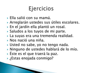  Ella salió con su mamá.
 Arreglarán ustedes sus útiles escolares.
 En el jardín ella plantó un rosal.
 Saludos a los tuyos de mi parte.
 La suyas era una tremenda realidad.
 Nos nació una niña.
 Usted no sabe, yo no tengo nada.
 Ninguno de ustedes hablará de lo mío.
 Éste es el que traerá la paz.
 ¿Estas enojada conmigo?
 