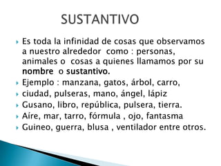  Es toda la infinidad de cosas que observamos
a nuestro alrededor como : personas,
animales o cosas a quienes llamamos por su
nombre o sustantivo.
 Ejemplo : manzana, gatos, árbol, carro,
 ciudad, pulseras, mano, ángel, lápiz
 Gusano, libro, república, pulsera, tierra.
 Aíre, mar, tarro, fórmula , ojo, fantasma
 Guineo, guerra, blusa , ventilador entre otros.
 