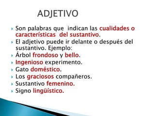  Son palabras que indican las cualidades o
características del sustantivo.
 El adjetivo puede ir delante o después del
sustantivo. Ejemplo:
 Árbol frondoso y bello.
 Ingenioso experimento.
 Gato doméstico.
 Los graciosos compañeros.
 Sustantivo femenino.
 Signo lingüístico.
 