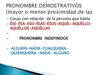  Cosas con relación de la persona que habla
 ÉSE-ÉSA-ESO-ÉSAS-ÉSOS-AQUÉL-AQUÉLLO-
AQUÉLLOS-AQUÉLLAS

 PRONOMBRE INDEFINIDOS
 ALGUIEN-NADIE-CUALQUIERA-
.QUIENQUIERA- NADA- ALGUNO
 