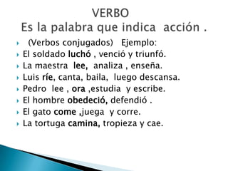  (Verbos conjugados) Ejemplo:
 El soldado luchó , venció y triunfó.
 La maestra lee, analiza , enseña.
 Luis ríe, canta, baila, luego descansa.
 Pedro lee , ora ,estudia y escribe.
 El hombre obedeció, defendió .
 El gato come ,juega y corre.
 La tortuga camina, tropieza y cae.
 