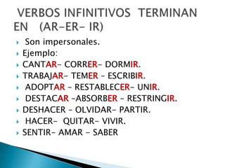  Son impersonales.
 Ejemplo:
 CANTAR- CORRER- DORMIR.
 TRABAJAR- TEMER – ESCRIBIR.
 ADOPTAR – RESTABLECER- UNIR.
 DESTACAR –ABSORBER – RESTRINGIR.
 DESHACER – OLVIDAR- PARTIR.
 HACER- QUITAR- VIVIR.
 SENTIR- AMAR - SABER
 