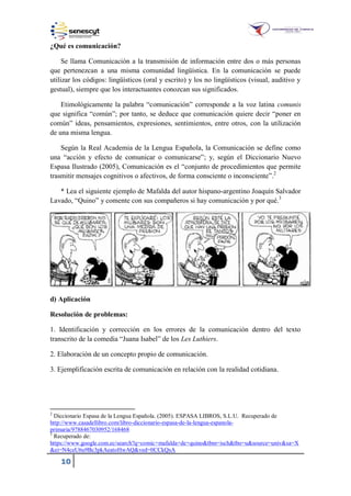 10
¿Qué es comunicación?
Se llama Comunicación a la transmisión de información entre dos o más personas
que pertenezcan a una misma comunidad lingüística. En la comunicación se puede
utilizar los códigos: lingüísticos (oral y escrito) y los no lingüísticos (visual, auditivo y
gestual), siempre que los interactuantes conozcan sus significados.
Etimológicamente la palabra “comunicación” corresponde a la voz latina comunis
que significa “común”; por tanto, se deduce que comunicación quiere decir “poner en
común” ideas, pensamientos, expresiones, sentimientos, entre otros, con la utilización
de una misma lengua.
Según la Real Academia de la Lengua Española, la Comunicación se define como
una “acción y efecto de comunicar o comunicarse”; y, según el Diccionario Nuevo
Espasa Ilustrado (2005), Comunicación es el “conjunto de procedimientos que permite
trasmitir mensajes cognitivos o afectivos, de forma consciente o inconsciente”.2
* Lea el siguiente ejemplo de Mafalda del autor hispano-argentino Joaquín Salvador
Lavado, “Quino” y comente con sus compañeros si hay comunicación y por qué.3
d) Aplicación
Resolución de problemas:
1. Identificación y corrección en los errores de la comunicación dentro del texto
transcrito de la comedia “Juana Isabel” de los Les Luthiers.
2. Elaboración de un concepto propio de comunicación.
3. Ejemplificación escrita de comunicación en relación con la realidad cotidiana.
2
Diccionario Espasa de la Lengua Española. (2005). ESPASA LIBROS, S.L.U. Recuperado de
http://www.casadellibro.com/libro-diccionario-espasa-de-la-lengua-espanola-
primaria/9788467030952/168468
3
Recuperado de:
https://www.google.com.ec/search?q=comic+mafalda+de+quino&tbm=isch&tbo=u&source=univ&sa=X
&ei=N4ceU6u9Bc3pkAeatoHwAQ&ved=0CCkQsA
 