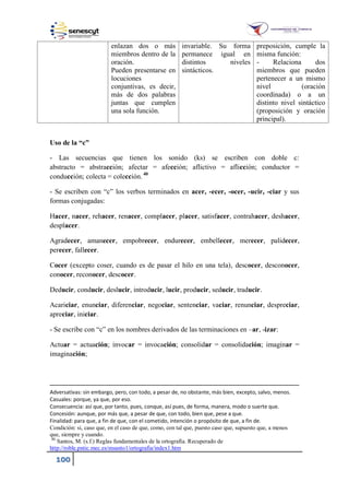 100
enlazan dos o más
miembros dentro de la
oración.
Pueden presentarse en
locuciones
conjuntivas, es decir,
más de dos palabras
juntas que cumplen
una sola función.
invariable. Su forma
permanece igual en
distintos niveles
sintácticos.
preposición, cumple la
misma función:
- Relaciona dos
miembros que pueden
pertenecer a un mismo
nivel (oración
coordinada) o a un
distinto nivel sintáctico
(proposición y oración
principal).
Uso de la “c”
- Las secuencias que tienen los sonido (ks) se escriben con doble c:
abstracto = abstracción; afectar = afección; aflictivo = aflicción; conductor =
conducción; colecta = colección.40
- Se escriben con “c” los verbos terminados en acer, -ecer, -ocer, -ucir, -ciar y sus
formas conjugadas:
Hacer, nacer, rehacer, renacer, complacer, placer, satisfacer, contrahacer, deshacer,
desplacer.
Agradecer, amanecer, empobrecer, endurecer, embellecer, merecer, palidecer,
perecer, fallecer.
Cocer (excepto coser, cuando es de pasar el hilo en una tela), descocer, desconocer,
conocer, reconocer, descocer.
Deducir, conducir, deslucir, introducir, lucir, producir, seducir, traducir.
Acariciar, enunciar, diferenciar, negociar, sentenciar, vaciar, renunciar, despreciar,
apreciar, iniciar.
- Se escribe con “c” en los nombres derivados de las terminaciones en –ar, -izar:
Actuar = actuación; invocar = invocación; consolidar = consolidación; imaginar =
imaginación;
Adversativas: sin embargo, pero, con todo, a pesar de, no obstante, más bien, excepto, salvo, menos.
Casuales: porque, ya que, por eso.
Consecuencia: así que, por tanto, pues, conque, así pues, de forma, manera, modo o suerte que.
Concesión: aunque, por más que, a pesar de que, con todo, bien que, pese a que.
Finalidad: para que, a fin de que, con el cometido, intención o propósito de que, a fin de.
Condición: si, caso que, en el caso de que, como, con tal que, puesto caso que, supuesto que, a menos
que, siempre y cuando.
40
Santos, M. (s.f.) Reglas fundamentales de la ortografía. Recuperado de
http://roble.pntic.mec.es/msanto1/ortografia/index1.htm
 
