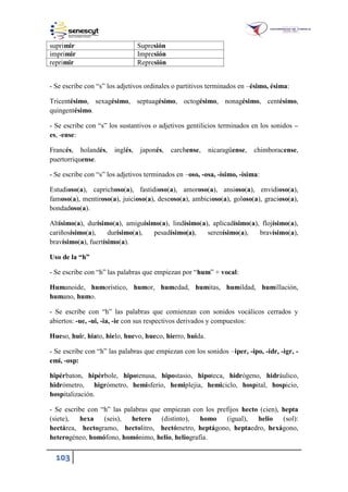 103
suprimir Supresión
imprimir Impresión
reprimir Represión
- Se escribe con “s” los adjetivos ordinales o partitivos terminados en –ésimo, ésima:
Tricentésimo, sexagésimo, septuagésimo, octogésimo, nonagésimo, centésimo,
quingentésimo.
- Se escribe con “s” los sustantivos o adjetivos gentilicios terminados en los sonidos –
es, -ense:
Francés, holandés, inglés, japonés, carchense, nicaragüense, chimboracense,
puertorriquense.
- Se escribe con “s” los adjetivos terminados en –oso, -osa, -ísimo, -ísima:
Estudioso(a), caprichoso(a), fastidioso(a), amoroso(a), ansioso(a), envidioso(a),
famoso(a), mentiroso(a), juicioso(a), deseoso(a), ambicioso(a), goloso(a), gracioso(a),
bondadoso(a).
Altísimo(a), durísimo(a), amiguísimo(a), lindísimo(a), aplicadísimo(a), flojísimo(a),
cariñosísimo(a), durísimo(a), pesadísimo(a), serenísimo(a), bravísimo(a),
bravísimo(a), fuertísimo(a).
Uso de la “h”
- Se escribe con “h” las palabras que empiezan por “hum” + vocal:
Humanoide, humorístico, humor, humedad, humitas, humildad, humillación,
humano, humo.
- Se escribe con “h” las palabras que comienzan con sonidos vocálicos cerrados y
abiertos: -ue, -ui, -ia, -ie con sus respectivos derivados y compuestos:
Hueso, huir, hiato, hielo, huevo, hueco, hierro, huida.
- Se escribe con “h” las palabras que empiezan con los sonidos –iper, -ipo, -idr, -igr, -
emi, -osp:
hipérbaton, hipérbole, hipotenusa, hipostasio, hipoteca, hidrógeno, hidráulico,
hidrómetro, higrómetro, hemisferio, hemiplejia, hemiciclo, hospital, hospicio,
hospitalización.
- Se escribe con “h” las palabras que empiezan con los prefijos hecto (cien), hepta
(siete), hexa (seis), hetero (distinto), homo (igual), helio (sol):
hectárea, hectogramo, hectolitro, hectómetro, heptágono, heptaedro, hexágono,
heterogéneo, homófono, homónimo, helio, heliografía.
 