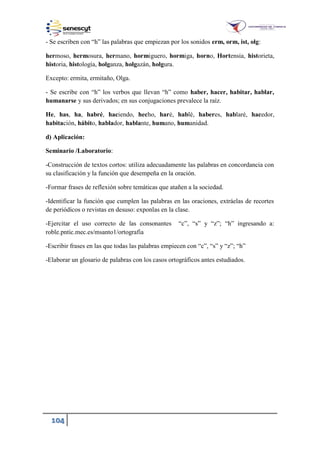 104
- Se escriben con “h” las palabras que empiezan por los sonidos erm, orm, ist, olg:
hermoso, hermosura, hermano, hormiguero, hormiga, horno, Hortensia, historieta,
historia, histología, holganza, holgazán, holgura.
Excepto: ermita, ermitaño, Olga.
- Se escribe con “h” los verbos que llevan “h” como haber, hacer, habitar, hablar,
humanarse y sus derivados; en sus conjugaciones prevalece la raíz.
He, has, ha, habré, haciendo, hecho, haré, hablé, haberes, hablaré, hacedor,
habitación, hábito, hablador, hablante, humano, humanidad.
d) Aplicación:
Seminario /Laboratorio:
-Construcción de textos cortos: utiliza adecuadamente las palabras en concordancia con
su clasificación y la función que desempeña en la oración.
-Formar frases de reflexión sobre temáticas que atañen a la sociedad.
-Identificar la función que cumplen las palabras en las oraciones, extráelas de recortes
de periódicos o revistas en desuso: exponlas en la clase.
-Ejercitar el uso correcto de las consonantes “c”, “s” y “z”; “h” ingresando a:
roble.pntic.mec.es/msanto1/ortografia
-Escribir frases en las que todas las palabras empiecen con “c”, “s” y “z”; “h”
-Elaborar un glosario de palabras con los casos ortográficos antes estudiados.
 
