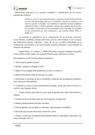 107
- Indicaciones generales en la escritura académica e identificación de los errores
gramaticales comunes.
Escribir es, a la vez, una manera de pensar y una praxis social; la forma final de
un texto está determinada tanto por su contenido, como por el contexto y los
lectores a quienes va dirigido. Los estudiantes no aprenden escritura académica
siguiendo formatos o modelos genéricos comunes para cualquier tipo de escrito,
sino entrando a formar parte de una comunidad textual y haciendo oír su palabra
en una conversación que otros comenzaron y que continúa abierta. Peña, L.
(2009, p.5)
La escritura es significativa en la comunicación de sus diversos contextos:
social, familiar, académica, laboral, entre otros; por eso, saber redactar es dar a conocer
una información precisa, coherente y clara, de ser así, no habría dificultades en la
comprensión comunicativa y los seres humanos evitarían contrastes e inconvenientes al
momento de informar.
Según Flower, L. y Hayes, J. (1980-1981) para conseguir resultados favorables
en la escritura se debe seguir esta sucesión: Planificación, redacción y revisión.
Para empezar a escribir un texto debemos planificar:
1. Pensar qué le gustaría escribir.
2. Decidir a quiénes va dirigido el texto.
3. Según el tema elegido debe preguntarse ¿Cuál es su objetivo?
4. Buscar información sobre el tema que va a tratar.
5. Seleccionar la información que es verificable, consta de una investigación profunda y
tiene referencias bibliográficas.
6.- Tomando en cuenta el tema anteriormente escogido, decida qué clase de texto va a
escribir y qué lenguaje utilizar.
Luego de haber precisado los pasos para la planificación, ahora debe ponerse a
redactar:
1. Escriba una lluvia de ideas sobre los conocimientos ya adquiridos.
2. Ordene jerárquicamente las ideas relevantes.
3. Elabore párrafos con las ideas ya ordenadas: idea principal y secundaria.
4. Recuerde que un texto tiene inicio, desarrollo y final.
5. Tenga en cuenta que los párrafos desarrollados deben ser adecuados, coherentes y las
ideas conectadas entre sí.
 