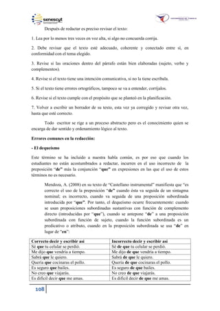 108
Después de redactar es preciso revisar el texto:
1. Lea por lo menos tres veces en voz alta, si algo no concuerda corrija.
2. Debe revisar que el texto esté adecuado, coherente y conectado entre sí, en
conformidad con el tema elegido.
3. Revise si las oraciones dentro del párrafo están bien elaboradas (sujeto, verbo y
complementos).
4. Revise si el texto tiene una intención comunicativa, si no la tiene escríbala.
5. Si el texto tiene errores ortográficos, tampoco se va a entender, corríjalos.
6. Revise si el texto cumple con el propósito que se planteó en la planificación.
7. Volver a escribir un borrador de su texto, esta vez ya corregido y revisar otra vez,
hasta que esté correcto.
Todo escritor se rige a un proceso abstracto pero es el conocimiento quien se
encarga de dar sentido y ordenamiento lógico al texto.
Errores comunes en la redacción:
- El dequeísmo
Este término se ha incluido a nuestra habla común, es por eso que cuando los
estudiantes no están acostumbrados a redactar, incurren en el uso incorrecto de la
preposición “de” más la conjunción “que” en expresiones en las que el uso de estos
términos no es necesario.
Mendoza, A. (2008) en su texto de “Castellano instrumental” manifiesta que “es
correcto el uso de la preposición “de” cuando ésta va seguida de un sintagma
nominal; es incorrecto, cuando va seguida de una proposición subordinada
introducida por “que”. Por tanto, el dequeísmo ocurre frecuentemente: cuando
se usan proposiciones subordinadas sustantivas con función de complemento
directo (introducidas por “que”), cuando se antepone “de” a una proposición
subordinada con función de sujeto, cuando la función subordinada es un
predicativo o atributo, cuando en la proposición subordinada se usa “de” en
lugar de “en”:
Correcto decir y escribir así Incorrecto decir y escribir así
Sé que tu celular se perdió. Sé de que tu celular se perdió.
Me dijo que vendría a tiempo. Me dijo de que vendría a tiempo.
Sabrá que le quiero. Sabrá de que le quiero.
Quería que cocinaras el pollo. Quería de que cocinaras el pollo.
Es seguro que bailes. Es seguro de que bailes.
No creo que viajarás. No creo de que viajarás.
Es difícil decir que me amas. Es difícil decir de que me amas.
 