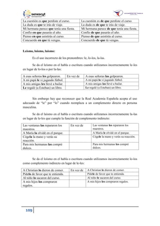 109
La cuestión es que perdiste el curso. La cuestión es de que perdiste el curso.
La duda es que te irás de viaje. La duda es de que te irás de viaje.
Mi hermana parece que tenía una fiesta. Mi hermana parece de que tenía una fiesta.
Confío en que pasarás el año. Confío de que pasarás el año.
Pienso en que asistirás al curso. Pienso de que asistirás al curso.
Concuerdo en que tú vengas. Concuerdo de que tú vengas.
Leísmo, loísmo, laísmo:
Es el uso incorrecto de los pronombres: le, lo-los, la-las.
Se da el leísmo en el habla o escritura cuando utilizamos incorrectamente le-les
en lugar de lo-los o por la-las:
A esas señoras les golpearon. En vez de A esas señoras las golpearon.
A mi papá le vi jugando fútbol. A mi papá lo vi jugando fútbol.
A mis amigas les llevé a bailar. A mis amigas las llevé a bailar.
Le regalé (a Esteban) un libro. Le regalé (a Esteban) un libro.
Sin embargo hay que reconocer que la Real Academia Española acepta el uso
adecuado de “le” por “lo” cuando reemplaza a un complemento directo en persona
masculina.
Se da el laísmo en el habla o escritura cuando utilizamos incorrectamente la-las
en lugar de le-les que cumple la función de complemento indirecto:
Las ventanas las repararon los
maestros.
En vez de Las ventanas les repararon los
maestros.
A María la olvidé en el parque. A María le olvidé en el parque.
Cógela la mano y verás su
reacción.
Cógele la mano y verás su reacción.
Para mis hermanas las compré
dulces.
Para mis hermanas les compré
dulces.
Se da el loísmo en el habla o escritura cuando utilizamos incorrectamente lo-los
como complemento indirecto en lugar de le-les:
A Christian lo dieron de comer. En vez de A Christian le dieron de comer.
Pídelo de favor que te entienda. Pídele de favor que te entienda.
Al niño lo sacaron del curso. Al niño le sacaron del curso.
A mis hijos los compraron
regalos.
A mis hijos les compraron regalos.
 