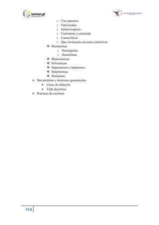113
o Con opuestos
o Funcionales
o Género/especie
o Continente y contenido
o Causa/efecto
o Que involucran acciones correctivas
 Homónimas
o Homógrafas
o Homófonas
 Monosémicas
 Polisémicas
 Hiperónimos e hipónimos
 Heterónimas
 Parónimas
 Herramientas y destrezas gramaticales
 Casos de tildación
 Tilde diacrítica
 Prácticas de escritura
 
