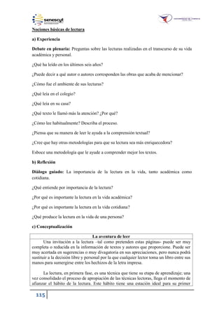 115
Nociones básicas de lectura
a) Experiencia
Debate en plenaria: Preguntas sobre las lecturas realizadas en el transcurso de su vida
académica y personal.
¿Qué ha leído en los últimos seis años?
¿Puede decir a qué autor o autores corresponden las obras que acaba de mencionar?
¿Cómo fue el ambiente de sus lecturas?
¿Qué leía en el colegio?
¿Qué leía en su casa?
¿Qué texto le llamó más la atención? ¿Por qué?
¿Cómo lee habitualmente? Describa el proceso.
¿Piensa que su manera de leer le ayuda a la comprensión textual?
¿Cree que hay otras metodologías para que su lectura sea más enriquecedora?
Esboce una metodología que le ayude a comprender mejor los textos.
b) Reflexión
Diálogo guiado: La importancia de la lectura en la vida, tanto académica como
cotidiana.
¿Qué entiende por importancia de la lectura?
¿Por qué es importante la lectura en la vida académica?
¿Por qué es importante la lectura en la vida cotidiana?
¿Qué produce la lectura en la vida de una persona?
c) Conceptualización
La aventura de leer
Una invitación a la lectura –tal como pretenden estas páginas- puede ser muy
completa o reducida en la información de textos y autores que proporcione. Puede ser
muy acertada en sugerencias o muy divagatoria en sus apreciaciones, pero nunca podrá
sustituir a la decisión libre y personal por la que cualquier lector toma un libro entre sus
manos para sumergirse entre los hechizos de la letra impresa.
La lectura, en primera fase, es una técnica que tiene su etapa de aprendizaje; una
vez consolidado el proceso de apropiación de las técnicas lectoras, llega el momento de
afianzar el hábito de la lectura. Este hábito tiene una estación ideal para su primer
 