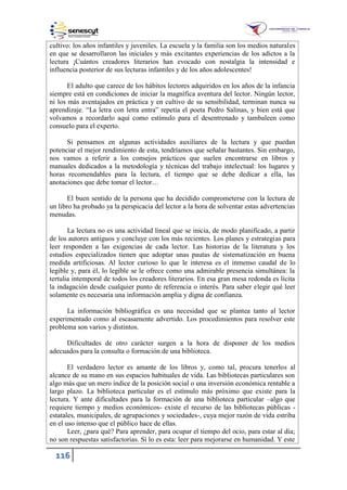 116
cultivo: los años infantiles y juveniles. La escuela y la familia son los medios naturales
en que se desarrollaron las iniciales y más excitantes experiencias de los adictos a la
lectura ¡Cuántos creadores literarios han evocado con nostalgia la intensidad e
influencia posterior de sus lecturas infantiles y de los años adolescentes!
El adulto que carece de los hábitos lectores adquiridos en los años de la infancia
siempre está en condiciones de iniciar la magnífica aventura del lector. Ningún lector,
ni los más aventajados en práctica y en cultivo de su sensibilidad, terminan nunca su
aprendizaje. “La letra con letra entra” repetía el poeta Pedro Salinas, y bien está que
volvamos a recordarlo aquí como estímulo para el desentrenado y tambaleen como
consuelo para el experto.
Si pensamos en algunas actividades auxiliares de la lectura y que puedan
potenciar el mejor rendimiento de esta, tendríamos que señalar bastantes. Sin embargo,
nos vamos a referir a los consejos prácticos que suelen encontrarse en libros y
manuales dedicados a la metodología y técnicas del trabajo intelectual: los lugares y
horas recomendables para la lectura, el tiempo que se debe dedicar a ella, las
anotaciones que debe tomar el lector…
El buen sentido de la persona que ha decidido comprometerse con la lectura de
un libro ha probado ya la perspicacia del lector a la hora de solventar estas advertencias
menudas.
La lectura no es una actividad lineal que se inicia, de modo planificado, a partir
de los autores antiguos y concluye con los más recientes. Los planes y estrategias para
leer responden a las exigencias de cada lector. Las historias de la literatura y los
estudios especializados tienen que adoptar unas pautas de sistematización en buena
medida artificiosas. Al lector curioso lo que le interesa es el inmenso caudal de lo
legible y, para él, lo legible se le ofrece como una admirable presencia simultánea: la
tertulia intemporal de todos los creadores literarios. En esa gran mesa redonda es lícita
la indagación desde cualquier punto de referencia o interés. Para saber elegir qué leer
solamente es necesaria una información amplia y digna de confianza.
La información bibliográfica es una necesidad que se plantea tanto al lector
experimentado como al escasamente advertido. Los procedimientos para resolver este
problema son varios y distintos.
Dificultades de otro carácter surgen a la hora de disponer de los medios
adecuados para la consulta o formación de una biblioteca.
El verdadero lector es amante de los libros y, como tal, procura tenerlos al
alcance de su mano en sus espacios habituales de vida. Las bibliotecas particulares son
algo más que un mero índice de la posición social o una inversión económica rentable a
largo plazo. La biblioteca particular es el estímulo más próximo que existe para la
lectura. Y ante dificultades para la formación de una biblioteca particular –algo que
requiere tiempo y medios económicos- existe el recurso de las bibliotecas públicas -
estatales, municipales, de agrupaciones y sociedades-, cuya mejor razón de vida estriba
en el uso intenso que el público hace de ellas.
Leer, ¿para qué? Para aprender, para ocupar el tiempo del ocio, para estar al día;
no son respuestas satisfactorias. Sí lo es esta: leer para mejorarse en humanidad. Y este
 