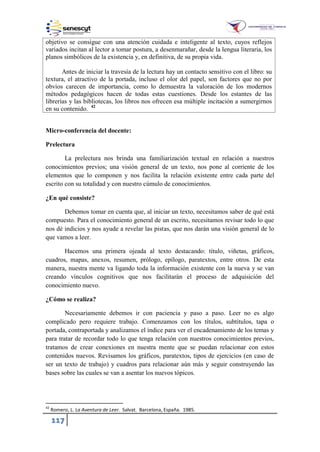117
objetivo se consigue con una atención cuidada e inteligente al texto, cuyos reflejos
variados incitan al lector a tomar postura, a desenmarañar, desde la lengua literaria, los
planos simbólicos de la existencia y, en definitiva, de su propia vida.
Antes de iniciar la travesía de la lectura hay un contacto sensitivo con el libro: su
textura, el atractivo de la portada, incluso el olor del papel, son factores que no por
obvios carecen de importancia, como lo demuestra la valoración de los modernos
métodos pedagógicos hacen de todas estas cuestiones. Desde los estantes de las
librerías y las bibliotecas, los libros nos ofrecen esa múltiple incitación a sumergirnos
en su contenido. 42
Micro-conferencia del docente:
Prelectura
La prelectura nos brinda una familiarización textual en relación a nuestros
conocimientos previos; una visión general de un texto, nos pone al corriente de los
elementos que lo componen y nos facilita la relación existente entre cada parte del
escrito con su totalidad y con nuestro cúmulo de conocimientos.
¿En qué consiste?
Debemos tomar en cuenta que, al iniciar un texto, necesitamos saber de qué está
compuesto. Para el conocimiento general de un escrito, necesitamos revisar todo lo que
nos dé indicios y nos ayude a revelar las pistas, que nos darán una visión general de lo
que vamos a leer.
Hacemos una primera ojeada al texto destacando: título, viñetas, gráficos,
cuadros, mapas, anexos, resumen, prólogo, epílogo, paratextos, entre otros. De esta
manera, nuestra mente va ligando toda la información existente con la nueva y se van
creando vínculos cognitivos que nos facilitarán el proceso de adquisición del
conocimiento nuevo.
¿Cómo se realiza?
Necesariamente debemos ir con paciencia y paso a paso. Leer no es algo
complicado pero requiere trabajo. Comenzamos con los títulos, subtítulos, tapa o
portada, contraportada y analizamos el índice para ver el encadenamiento de los temas y
para tratar de recordar todo lo que tenga relación con nuestros conocimientos previos,
tratamos de crear conexiones en nuestra mente que se puedan relacionar con estos
contenidos nuevos. Revisamos los gráficos, paratextos, tipos de ejercicios (en caso de
ser un texto de trabajo) y cuadros para relacionar aún más y seguir construyendo las
bases sobre las cuales se van a asentar los nuevos tópicos.
42
Romero, L. La Aventura de Leer. Salvat. Barcelona, España. 1985.
 