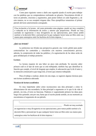 118
Como paso siguiente vamos a darle una segunda ojeada al escrito para trabajar
con las palabras que no comprendemos realizando un glosario. Necesitamos dividir el
texto en párrafos, oraciones y argumentos, para poner énfasis en cada fragmento y, de
esta manera, no se nos escapará ninguna idea. Para ejemplificar tomaremos el primer
párrafo del texto anteriormente consignado.
¿Qué nos brinda?
La prelectura nos brinda una perspectiva general, una visión global para poder
contextualizar los contenidos y vincularlos con nuestros conocimientos previos;
además, la comprensión de todas las palabras y la segmentación de las ideas serán de
gran utilidad para el trabajo posterior.
Lectura
La lectura requiere de una labor un poco más profunda. Se necesita saber
primero cuál es el tipo de texto que se está trabajando, también hay que identificar la
función que cumple, el nivel de lenguaje que emplea, la adecuación que le dé el autor y
la intención comunicativa que tenga éste, al texto que estamos trabajando.
Para el trabajo a realizar, dentro de esta etapa, se sugieren algunas técnicas para
una lectura académica adecuada:
Técnicas de lectura académica
Es muy importante saber cómo reconocemos una idea principal y cómo la
diferenciamos de una secundaria; la idea principal o argumento es lo que le da vida al
párrafo, sin ésta, el texto no funciona. Podemos ir segmentando primero las ideas para
luego irlas quitando, una por una, hasta que el escrito pierda sentido, en ese momento ya
encontramos el argumento de ese párrafo.
/Una invitación a la lectura –tal como pretenden estas páginas- puede ser muy completa
o reducida en la información de textos y autores que proporcione. /Puede ser muy
acertada en sugerencias o muy divagatoria en sus apreciaciones, pero nunca podrá
sustituir a la decisión libre y personal por la que cualquier lector toma un libro entre sus
manos para sumergirse entre los hechizos de la letra impresa. /
________________________________________________________________
__________________________________________________. Puede ser muy acertada
en sugerencias o muy divagatoria en sus apreciaciones, pero nunca podrá sustituir a la
decisión libre y personal por la que cualquier lector toma un libro entre sus manos para
sumergirse entre los hechizos de la letra impresa.
 