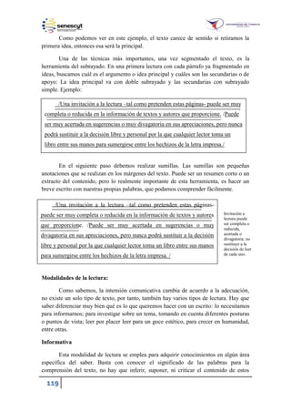 119
Como podemos ver en este ejemplo, el texto carece de sentido si retiramos la
primera idea, entonces esa será la principal.
Una de las técnicas más importantes, una vez segmentado el texto, es la
herramienta del subrayado. En una primera lectura con cada párrafo ya fragmentado en
ideas, buscamos cuál es el argumento o idea principal y cuáles son las secundarias o de
apoyo: La idea principal va con doble subrayado y las secundarias con subrayado
simple. Ejemplo:
En el siguiente paso debemos realizar sumillas. Las sumillas son pequeñas
anotaciones que se realizan en los márgenes del texto. Puede ser un resumen corto o un
extracto del contenido, pero lo realmente importante de esta herramienta, es hacer un
breve escrito con nuestras propias palabras, que podamos comprender fácilmente.
Modalidades de la lectura:
Como sabemos, la intensión comunicativa cambia de acuerdo a la adecuación,
no existe un solo tipo de texto, por tanto, también hay varios tipos de lectura. Hay que
saber diferenciar muy bien qué es lo que queremos hacer con un escrito: lo necesitamos
para informarnos; para investigar sobre un tema, tomando en cuenta diferentes posturas
o puntos de vista; leer por placer leer para un goce estético, para crecer en humanidad,
entre otras.
Informativa
Esta modalidad de lectura se emplea para adquirir conocimientos en algún área
específica del saber. Basta con conocer el significado de las palabras para la
comprensión del texto, no hay que inferir, suponer, ni criticar el contenido de estos
Una invitación a la lectura –tal como pretenden estas páginas- puede ser muy
completa o reducida en la información de textos y autores que proporcione. Puede
ser muy acertada en sugerencias o muy divagatoria en sus apreciaciones, pero nunca
podrá sustituir a la decisión libre y personal por la que cualquier lector toma un
libro entre sus manos para sumergirse entre los hechizos de la letra impresa.
Una invitación a la lectura –tal como pretenden estas páginas-
puede ser muy completa o reducida en la información de textos y autores
que proporcione. Puede ser muy acertada en sugerencias o muy
divagatoria en sus apreciaciones, pero nunca podrá sustituir a la decisión
libre y personal por la que cualquier lector toma un libro entre sus manos
para sumergirse entre los hechizos de la letra impresa.
Invitación a
lectura puede
ser completa o
reducida,
acertada o
divagatoria, no
sustituye a la
decisión de leer
de cada uno.
 