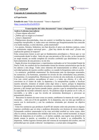 12
Concepto de Comunicación Científica
a) Experiencia:
Estudio de caso: Video documental “Amor o dopamina”.
(http://youtu.be/9Co23s3N7EY)
Transcripción del video documental “Amor o dopamina”
Andrea Ledesma (narradora)
- ¿Tienes alguna adicción?
- ¿Sabías que su origen es el mismo?
- ¿Amor o dopamina?
- Palpitaciones descontroladas, risas sin control, te tiemblan las manos, te ruborizas, un
cosquilleo inexplicable; sí, todos estos son síntomas que bioquímicamente has conocido
a tu media naranja, o como decimos, ¡estás enamorado!
- Los poetas, literatos, bohemios; nos han descrito el amor con distintos matices, como
un sentimiento mágico universal pero… ¿Qué hay detrás de todo esto? ¿Existe una
explicación química al respecto?
Estas sensaciones tienen su por qué en fundamentos psicológicos y físicos que se van
construyendo desde la niñez. Antes de que una persona se fije en otra, ya ha construido
un mapa mental, un molde completo de circuitos cerebrales que determinan lo que le
hará enamorarse de una persona y no de otra.
- Según diversas investigaciones y experimentos realizados en la Universidad Estatal de
Nueva York, los cerebros de los enamorados tienen las mismas características que las de
los adictos a otra droga. Todos estos síntomas del enamoramiento se deben a que la
actividad química de nuestro cerebro cambia y es cuando la bioquímica entra en acción.
- La sentencia: ¡prohibido enamorarse! Se electrocutan ante las descargas neuronales,
las sustancias y las hormonas, aumentan los niveles de dos estimulantes muy potentes,
la dopamina y la norepinefrina. Disminuyen los niveles de otra molécula, la serotonina.
Con este cóctel químico sucumbimos al amor y a todos sus efectos, él o ella se
convierten en el centro de todo; la dopamina y la norepinefrina ayudan a focalizar
nuestra atención, miramos al amado como algo único y nuevo, porque la dopamina
favorece el aprendizaje de estímulos novedosos; recordamos detalles minúsculos de esta
persona y del tiempo que hemos pasado juntos, gracias a que la norepinefrina aumenta
la capacidad de recordar estímulos nuevos. No podemos dejar de pensar en él o ella, es
inevitable, y se debe a que los niveles de serotonina disminuyen y provocan un
pensamiento obsesivo.
- Buscamos la manera de tener cosas en común, cambiamos la manera de vestir, gustos
musicales… todo con el fin de agradarle. Es la dopamina, una vez más que también se
asocia con la motivación y con las conductas orientadas por alcanzar un objetivo
concreto.
- Estas tres sustancias que producen el perfil del amante están más presentes en algunas
regiones cerebrales que en otras y podemos detectarlas con técnicas de neuro-imagen.
Escaneando cerebros enamorados se ha visto actividad cerebral en varias zonas, entre
ellas la corteza, destacándose dos módulos del resto, el área ventral tecmental, la mayor
fábrica de dopamina en el cerebro; y, el núcleo caudado, una región muy primitiva de
donde emana la pasión, se considera el motor de la mente y su combustible, la
dopamina. Ambas regiones forman parte del sistema de recompensa del cerebro, una red
primordial que nos ayuda a detectar recompensas y a actuar para conseguirlas.
 