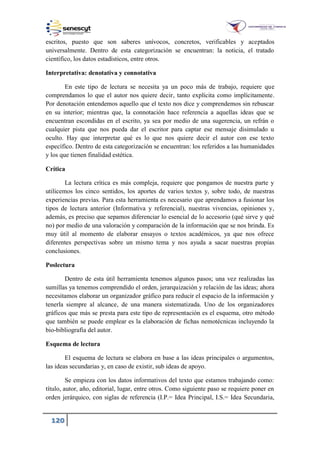 120
escritos, puesto que son saberes unívocos, concretos, verificables y aceptados
universalmente. Dentro de esta categorización se encuentran: la noticia, el tratado
científico, los datos estadísticos, entre otros.
Interpretativa: denotativa y connotativa
En este tipo de lectura se necesita ya un poco más de trabajo, requiere que
comprendamos lo que el autor nos quiere decir, tanto explícita como implícitamente.
Por denotación entendemos aquello que el texto nos dice y comprendemos sin rebuscar
en su interior; mientras que, la connotación hace referencia a aquellas ideas que se
encuentran escondidas en el escrito, ya sea por medio de una sugerencia, un refrán o
cualquier pista que nos pueda dar el escritor para captar ese mensaje disimulado u
oculto. Hay que interpretar qué es lo que nos quiere decir el autor con ese texto
específico. Dentro de esta categorización se encuentran: los referidos a las humanidades
y los que tienen finalidad estética.
Crítica
La lectura crítica es más compleja, requiere que pongamos de nuestra parte y
utilicemos los cinco sentidos, los aportes de varios textos y, sobre todo, de nuestras
experiencias previas. Para esta herramienta es necesario que aprendamos a fusionar los
tipos de lectura anterior (Informativa y referencial), nuestras vivencias, opiniones y,
además, es preciso que sepamos diferenciar lo esencial de lo accesorio (qué sirve y qué
no) por medio de una valoración y comparación de la información que se nos brinda. Es
muy útil al momento de elaborar ensayos o textos académicos, ya que nos ofrece
diferentes perspectivas sobre un mismo tema y nos ayuda a sacar nuestras propias
conclusiones.
Poslectura
Dentro de esta útil herramienta tenemos algunos pasos; una vez realizadas las
sumillas ya tenemos comprendido el orden, jerarquización y relación de las ideas; ahora
necesitamos elaborar un organizador gráfico para reducir el espacio de la información y
tenerla siempre al alcance, de una manera sistematizada. Uno de los organizadores
gráficos que más se presta para este tipo de representación es el esquema, otro método
que también se puede emplear es la elaboración de fichas nemotécnicas incluyendo la
bio-bibliografía del autor.
Esquema de lectura
El esquema de lectura se elabora en base a las ideas principales o argumentos,
las ideas secundarias y, en caso de existir, sub ideas de apoyo.
Se empieza con los datos informativos del texto que estamos trabajando como:
título, autor, año, editorial, lugar, entre otros. Como siguiente paso se requiere poner en
orden jerárquico, con siglas de referencia (I.P.= Idea Principal, I.S.= Idea Secundaria,
 