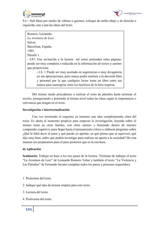 121
S.I.= Sub Idea) por medio de viñetas o guiones, coloque de arriba abajo y de derecha a
izquierda, una a una las ideas del texto.
Del mismo modo procedemos a realizar el resto de párrafos hasta terminar el
escrito, jerarquizando y poniendo al mismo nivel todas las ideas según la importancia o
relevancia que tengan en el texto.
Investigación e intertextualización
Una vez terminado el esquema ya tenemos una idea completamente clara del
texto. Es ahora el momento propicio para empezar la investigación, leyendo sobre el
mismo tema en otras fuentes, con otros autores y buscando dentro de nuestro
compendio cognitivo, para llegar hasta el pensamiento crítico y elaborar preguntas sobre
¿Qué le faltó decir al autor y qué puedo yo aportar, en qué pienso que se equivoca, qué
dijo muy bien, sobre qué podría investigar para realizar un aporte a la sociedad? De esta
manera nos preparamos para el paso posterior que es la escritura.
d) Aplicación
Seminario: Trabajo en base a los tres pasos de la lectura. Terminar de trabajar el texto
“La Aventura de Leer” de Leonardo Romero Tobar y también el texto “La Violencia y
Las Patrañas” de Fernando Savater (emplear todos los pasos y procesos requeridos).
1. Prelectura del texto.
2. Indique qué tipo de lectura empleó para este texto.
3. Lectura del texto.
4. Poslectura del texto.
Romero, Leonardo.
La Aventura de Leer.
Salvat.
Barcelona, España.
1985.
Párrafo .
- I.P. Una invitación a la lectura –tal como pretenden estas páginas-
puede ser muy completa o reducida en la información de textos y autores
que proporcione.
- I.S. Puede ser muy acertada en sugerencias o muy divagatoria
en sus apreciaciones, pero nunca podrá sustituir a la decisión libre
y personal por la que cualquier lector toma un libro entre sus
manos para sumergirse entre los hechizos de la letra impresa.
 