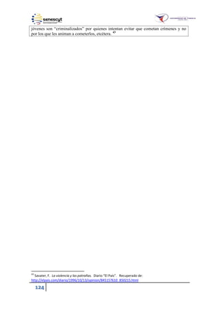 124
jóvenes son “criminalizados” por quienes intentan evitar que cometan crímenes y no
por los que les animan a cometerlos, etcétera. 43
43
Savater, F. La violencia y las patrañas. Diario “El País”. Recuperado de:
http://elpais.com/diario/1996/10/13/opinion/845157610_850215.html
 