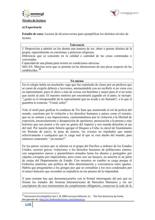 126
Niveles de lectura
a) Experiencia
Estudio de caso: Lectura de diversos textos para ejemplificar los distintos niveles de
lectura.
Tolerancia
f. Disposición a admitir en los demás una manera de ser, obrar o pensar distinta de la
propia, especialmente en cuestiones y prácticas religiosas.
Diferencia que se consiente en la calidad o cantidad de las cosas contratadas o
convenidas.
Capacidad de una planta para resistir en condiciones adversas.
MECÁN. Máximo error que se permite en las dimensiones de una pieza respecto de las
establecidas. 44
Tú mismo
En el colegio había un muchacho vago que fue expulsado de clases por un profesor que
se cansó de exigirle deberes y lecciones, amenazándole con no recibirle si no viene con
su representante, pues el chico a más de ocioso era huérfano y mejor para él si no tenía
que asistir al aula. El maestro molesto por encontrarle jugando en el patio, le increpó:
“¿quién es el irresponsable de tu representante que no acude a mi llamado?, a lo que el
guambra le contesta: “Usted, señor”.
Vale el símil para graficar la conducta de Tío Sam que asumiendo el rol de policía del
mundo, cuestiona por la violación a los derechos humanos a países como el nuestro,
que no se somete a sus imposiciones, cuestionándonos por la violación a la libertad de
expresión, encarcelamiento y desaparición de opositores, persecución a la prensa y más
horrores que nos ponen a los ojos no gratos del imperio y nos manda derechito al eje
del mal. Por nuestra parte faltaría agregar el bloqueo a Cuba, la cárcel de Guantánamo
sin fórmula de juicio, la pena de muerte, los aviones no tripulados que matan
selectivamente a cualquiera que le caiga mal al que se cree dueño del mundo, para
entonces contestarle: “¡tú mismo!”.
En los países vecinos que se alinean en el grupo del Pacífico a órdenes de los Estados
Unidos, ocurren graves violaciones a los derechos humanos de poblaciones enteras,
con sanguinarios narcos y paramilitares armados hasta los dientes y protegidos por
cúpulas corruptas pro imperialistas; pero como son sus lacayos, no amerita ni un jalón
de orejas del Departamento de Estado. Con nosotros en cambio se carga porque el
Gobierno mantiene una política de libre determinación y coexistencia entre iguales.
Habría que preguntarles a los gringos por qué no extraditan a los reos condenados por
el atraco bancario que esconden su impudicia en ese paraíso de la impunidad.
Y para rematar hay que desenmascararles con la frontal interrogante del por qué no
firman los tratados del Sistema Interamericano de Derechos Humanos y sin ser
suscriptores de esos instrumentos de cumplimiento obligatorio, conservan la sede de la
44
Diccionario Enciclopédico Vox 1. © 2009 Larousse Editorial, S.L. The free dictionary by Farlex.
Recuperado de: http://es.thefreedictionary.com/tolerancia
 