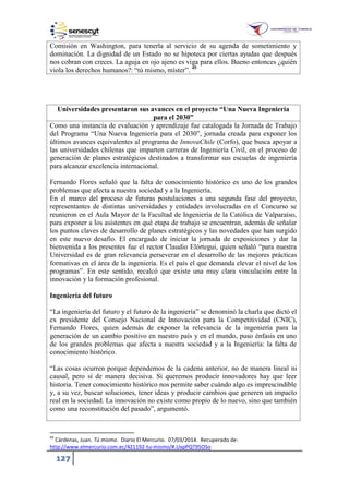 127
Comisión en Washington, para tenerla al servicio de su agenda de sometimiento y
dominación. La dignidad de un Estado no se hipoteca por ciertas ayudas que después
nos cobran con creces. La aguja en ojo ajeno es viga para ellos. Bueno entonces ¿quién
viola los derechos humanos?: “tú mismo, míster”. 45
Universidades presentaron sus avances en el proyecto “Una Nueva Ingeniería
para el 2030”
Como una instancia de evaluación y aprendizaje fue catalogada la Jornada de Trabajo
del Programa “Una Nueva Ingeniería para el 2030”, jornada creada para exponer los
últimos avances equivalentes al programa de InnovaChile (Corfo), que busca apoyar a
las universidades chilenas que imparten carreras de Ingeniería Civil, en el proceso de
generación de planes estratégicos destinados a transformar sus escuelas de ingeniería
para alcanzar excelencia internacional.
Fernando Flores señaló que la falta de conocimiento histórico es uno de los grandes
problemas que afecta a nuestra sociedad y a la Ingeniería.
En el marco del proceso de futuras postulaciones a una segunda fase del proyecto,
representantes de distintas universidades y entidades involucradas en el Concurso se
reunieron en el Aula Mayor de la Facultad de Ingeniería de la Católica de Valparaíso,
para exponer a los asistentes en qué etapa de trabajo se encuentran, además de señalar
los puntos claves de desarrollo de planes estratégicos y las novedades que han surgido
en este nuevo desafío. El encargado de iniciar la jornada de exposiciones y dar la
bienvenida a los presentes fue el rector Claudio Elórtegui, quien señaló “para nuestra
Universidad es de gran relevancia perseverar en el desarrollo de las mejores prácticas
formativas en el área de la ingeniería. Es el país el que demanda elevar el nivel de los
programas”. En este sentido, recalcó que existe una muy clara vinculación entre la
innovación y la formación profesional.
Ingeniería del futuro
“La ingeniería del futuro y el futuro de la ingeniería” se denominó la charla que dictó el
ex presidente del Consejo Nacional de Innovación para la Competitividad (CNIC),
Fernando Flores, quien además de exponer la relevancia de la ingeniería para la
generación de un cambio positivo en nuestro país y en el mundo, puso énfasis en uno
de los grandes problemas que afecta a nuestra sociedad y a la Ingeniería: la falta de
conocimiento histórico.
“Las cosas ocurren porque dependemos de la cadena anterior, no de manera lineal ni
causal, pero sí de manera decisiva. Si queremos producir innovadores hay que leer
historia. Tener conocimiento histórico nos permite saber cuándo algo es imprescindible
y, a su vez, buscar soluciones, tener ideas y producir cambios que generen un impacto
real en la sociedad. La innovación no existe como propio de lo nuevo, sino que también
como una reconstitución del pasado”, argumentó.
45
Cárdenas, Juan. Tú mismo. Diario El Mercurio. 07/03/2014. Recuperado de:
http://www.elmercurio.com.ec/421192-tu-mismo/#.UxpPQT95OSo
 