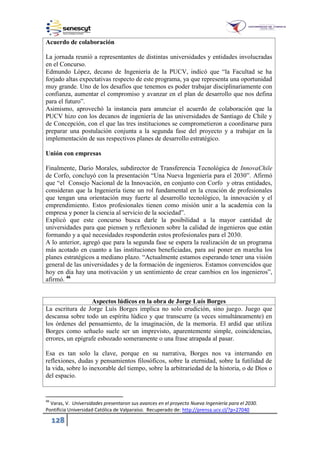 128
Acuerdo de colaboración
La jornada reunió a representantes de distintas universidades y entidades involucradas
en el Concurso.
Edmundo López, decano de Ingeniería de la PUCV, indicó que “la Facultad se ha
forjado altas expectativas respecto de este programa, ya que representa una oportunidad
muy grande. Uno de los desafíos que tenemos es poder trabajar disciplinariamente con
confianza, aumentar el compromiso y avanzar en el plan de desarrollo que nos defina
para el futuro”.
Asimismo, aprovechó la instancia para anunciar el acuerdo de colaboración que la
PUCV hizo con los decanos de ingeniería de las universidades de Santiago de Chile y
de Concepción, con el que las tres instituciones se comprometieron a coordinarse para
preparar una postulación conjunta a la segunda fase del proyecto y a trabajar en la
implementación de sus respectivos planes de desarrollo estratégico.
Unión con empresas
Finalmente, Darío Morales, subdirector de Transferencia Tecnológica de InnovaChile
de Corfo, concluyó con la presentación “Una Nueva Ingeniería para el 2030”. Afirmó
que “el Consejo Nacional de la Innovación, en conjunto con Corfo y otras entidades,
consideran que la Ingeniería tiene un rol fundamental en la creación de profesionales
que tengan una orientación muy fuerte al desarrollo tecnológico, la innovación y el
emprendimiento. Estos profesionales tienen como misión unir a la academia con la
empresa y poner la ciencia al servicio de la sociedad”.
Explicó que este concurso busca darle la posibilidad a la mayor cantidad de
universidades para que piensen y reflexionen sobre la calidad de ingenieros que están
formando y a qué necesidades responderán estos profesionales para el 2030.
A lo anterior, agregó que para la segunda fase se espera la realización de un programa
más acotado en cuanto a las instituciones beneficiadas, para así poner en marcha los
planes estratégicos a mediano plazo. “Actualmente estamos esperando tener una visión
general de las universidades y de la formación de ingenieros. Estamos convencidos que
hoy en día hay una motivación y un sentimiento de crear cambios en los ingenieros”,
afirmó. 46
Aspectos lúdicos en la obra de Jorge Luís Borges
La escritura de Jorge Luís Borges implica no solo erudición, sino juego. Juego que
descansa sobre todo un espíritu lúdico y que transcurre (a veces simultáneamente) en
los órdenes del pensamiento, de la imaginación, de la memoria. El ardid que utiliza
Borges como señuelo suele ser un imprevisto, aparentemente simple, coincidencias,
errores, un epígrafe esbozado someramente o una frase atrapada al pasar.
Esa es tan solo la clave, porque en su narrativa, Borges nos va internando en
reflexiones, dudas y pensamientos filosóficos, sobre la eternidad, sobre la futilidad de
la vida, sobre lo inexorable del tiempo, sobre la arbitrariedad de la historia, o de Dios o
del espacio.
46
Varas, V. Universidades presentaron sus avances en el proyecto Nueva Ingeniería para el 2030.
Pontificia Universidad Católica de Valparaíso. Recuperado de: http://prensa.ucv.cl/?p=27040
 