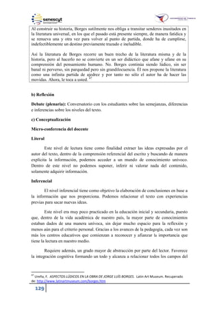 129
Al construir su historia, Borges sutilmente nos obliga a transitar senderos inusitados en
la literatura universal, en los que el pasado está presente siempre, de manera fatídica y
se renueva una y otra vez para volver al punto de partida, donde ha de cumplirse,
indefectiblemente un destino previamente trazado e ineludible.
Así la literatura de Borges recorre un buen trecho de la literatura misma y de la
historia, pero al hacerlo no se convierte en un ser didáctico que afane y ufane en su
comprensión del pensamiento humano. No. Borges continúa siendo lúdico, sin ser
banal ni perverso, sin parquedad pero sin grandilocuencia. Él nos propone la literatura
como una infinita partida de ajedrez y por tanto no sólo el autor ha de hacer las
movidas. Ahora, le toca a usted. 47
b) Reflexión
Debate (plenaria): Conversatorio con los estudiantes sobre las semejanzas, diferencias
e inferencias sobre los niveles del texto.
c) Conceptualización
Micro-conferencia del docente
Literal
Este nivel de lectura tiene como finalidad extraer las ideas expresadas por el
autor del texto, dentro de la comprensión referencial del escrito y buscando de manera
explícita la información, podemos acceder a un mundo de conocimiento unívoco.
Dentro de este nivel no podemos suponer, inferir ni valorar nada del contenido,
solamente adquirir información.
Inferencial
El nivel inferencial tiene como objetivo la elaboración de conclusiones en base a
la información que nos proporciona. Podemos relacionar el texto con experiencias
previas para sacar nuevas ideas.
Este nivel era muy poco practicado en la educación inicial y secundaria, puesto
que, dentro de la vida académica de nuestro país, la mayor parte de conocimientos
estaban dados de una manera unívoca, sin dejar mucho espacio para la reflexión y
menos aún para el criterio personal. Gracias a los avances de la pedagogía, cada vez son
más los centros educativos que comienzan a reconocer y afianzar la importancia que
tiene la lectura en nuestro medio.
Requiere además, un grado mayor de abstracción por parte del lector. Favorece
la integración cognitiva formando un todo y alcanza a relacionar todos los campos del
47
Ureña, F. ASPECTOS LÚDICOS EN LA OBRA DE JORGE LUÍS BORGES. Latin Art Museum. Recuperado
de: http://www.latinartmuseum.com/borges.htm
 