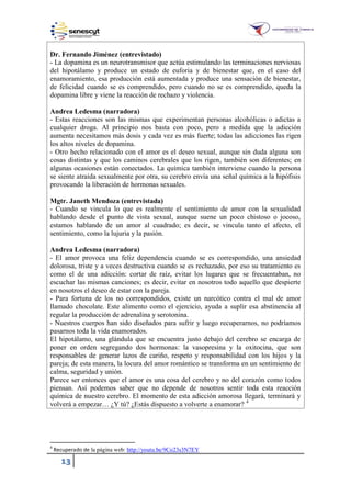 13
Dr. Fernando Jiménez (entrevistado)
- La dopamina es un neurotransmisor que actúa estimulando las terminaciones nerviosas
del hipotálamo y produce un estado de euforia y de bienestar que, en el caso del
enamoramiento, esa producción está aumentada y produce una sensación de bienestar,
de felicidad cuando se es comprendido, pero cuando no se es comprendido, queda la
dopamina libre y viene la reacción de rechazo y violencia.
Andrea Ledesma (narradora)
- Estas reacciones son las mismas que experimentan personas alcohólicas o adictas a
cualquier droga. Al principio nos basta con poco, pero a medida que la adicción
aumenta necesitamos más dosis y cada vez es más fuerte; todas las adicciones las rigen
los altos niveles de dopamina.
- Otro hecho relacionado con el amor es el deseo sexual, aunque sin duda alguna son
cosas distintas y que los caminos cerebrales que los rigen, también son diferentes; en
algunas ocasiones están conectados. La química también interviene cuando la persona
se siente atraída sexualmente por otra, su cerebro envía una señal química a la hipófisis
provocando la liberación de hormonas sexuales.
Mgtr. Janeth Mendoza (entrevistada)
- Cuando se vincula lo que es realmente el sentimiento de amor con la sexualidad
hablando desde el punto de vista sexual, aunque suene un poco chistoso o jocoso,
estamos hablando de un amor al cuadrado; es decir, se vincula tanto el afecto, el
sentimiento, como la lujuria y la pasión.
Andrea Ledesma (narradora)
- El amor provoca una feliz dependencia cuando se es correspondido, una ansiedad
dolorosa, triste y a veces destructiva cuando se es rechazado, por eso su tratamiento es
como el de una adicción: cortar de raíz, evitar los lugares que se frecuentaban, no
escuchar las mismas canciones; es decir, evitar en nosotros todo aquello que despierte
en nosotros el deseo de estar con la pareja.
- Para fortuna de los no correspondidos, existe un narcótico contra el mal de amor
llamado chocolate. Este alimento como el ejercicio, ayuda a suplir esa abstinencia al
regular la producción de adrenalina y serotonina.
- Nuestros cuerpos han sido diseñados para sufrir y luego recuperarnos, no podríamos
pasarnos toda la vida enamorados.
El hipotálamo, una glándula que se encuentra justo debajo del cerebro se encarga de
poner en orden segregando dos hormonas: la vasopresina y la oxitocina, que son
responsables de generar lazos de cariño, respeto y responsabilidad con los hijos y la
pareja; de esta manera, la locura del amor romántico se transforma en un sentimiento de
calma, seguridad y unión.
Parece ser entonces que el amor es una cosa del cerebro y no del corazón como todos
piensan. Así podemos saber que no depende de nosotros sentir toda esta reacción
química de nuestro cerebro. El momento de esta adicción amorosa llegará, terminará y
volverá a empezar… ¿Y tú? ¿Estás dispuesto a volverte a enamorar? 4
4
Recuperado de la página web: http://youtu.be/9Co23s3N7EY
 
