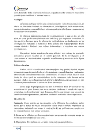 130
saber. Por medio de las inferencias realizadas, se puede dilucidar con mayor precisión lo
que nos quiere manifestar el autor de un texto.
Analógico
La lectura analógica implica una comparación entre varios textos para poder, en
base a las relaciones existentes de concordancias y discrepancias, sacar nuevas ideas,
nuevas informaciones, nuevas hipótesis y tomar conciencia sobre lo que expresan varios
autores sobre un mismo tema.
En este nivel necesitamos dudar, no conformarnos con lo que nos dice un solo
autor, no creer que los conocimientos sean estáticos y que no puedan evolucionar. Si
bien es cierto, la mayor parte de información publicada tiene sus fundamentos en las
investigaciones realizadas, lo maravilloso de las ciencias está en poder plantear, de una
manera dinámica, hipótesis para refutar informaciones y contribuir con nuevas
investigaciones.
Sólo quienes dudan, mantienen la mente abierta y son curiosos de su mundo
conseguirán grandes hazañas en el campo personal, de la investigación y el
conocimiento; al convertirse estos en grandes seres humanos y pensadores serán dignos
de admiración.
Crítico valorativo
El nivel crítico valorativo es de una complejidad muy grande, requiere un gran
compromiso para vincular todos los niveles anteriores y, sumarle la crítica y valoración.
El lector debe someter la información a una minuciosa evaluación crítica, tratar de sacar
juicios de valor a partir de su conocimiento previo y comparar varias fuentes, varios
autores y estudios que se hayan realizado a lo largo de la historia, seleccionando los más
relevantes para concluir con la realización de un texto nuevo.
Es una etapa de gran productividad para la formación de un profesional que no
se queda con las ganas de saber, que no se conforma con lo que el resto le dice, que no
se satisface con la mediocridad y está dispuesto, abierto para innovar, para ser parte de
una revolución del pensamiento y reformar los saberes de acuerdo con su especialidad.
d) Aplicación
Seminario: Como práctica de investigación en la biblioteca, los estudiantes deben
buscar por lo menos dos textos con relación a cada nivel de lectura. Preparación de
exposiciones individuales en torno a la explicación del por qué los textos cumplen con
las características de cada uno de los niveles.
1. Buscar en la biblioteca por lo menos dos textos que concuerden con cada uno de los
niveles de la lectura (dos de cada nivel).
2. El estudiante debe trabajar con los textos extrayendo sus características.
 