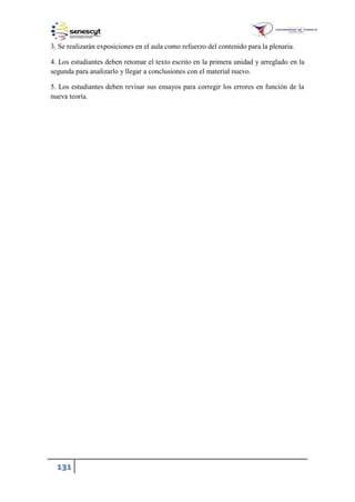 131
3. Se realizarán exposiciones en el aula como refuerzo del contenido para la plenaria.
4. Los estudiantes deben retomar el texto escrito en la primera unidad y arreglado en la
segunda para analizarlo y llegar a conclusiones con el material nuevo.
5. Los estudiantes deben revisar sus ensayos para corregir los errores en función de la
nueva teoría.
 
