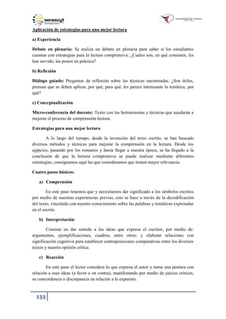 133
Aplicación de estrategias para una mejor lectura
a) Experiencia
Debate en plenaria: Se realiza un debate en plenaria para saber si los estudiantes
cuentan con estrategias para la lectura comprensiva: ¿Cuáles son, en qué consisten, les
han servido, las ponen en práctica?
b) Reflexión
Diálogo guiado: Preguntas de reflexión sobre las técnicas encontradas: ¿Son útiles,
piensan que se deben aplicar, por qué, para qué, les parece interesante la temática, por
qué?
c) Conceptualización
Micro-conferencia del docente: Texto con las herramientas y técnicas que ayudarán a
mejorar el proceso de comprensión lectora.
Estrategias para una mejor lectura
A lo largo del tiempo, desde la invención del texto escrito, se han buscado
diversos métodos y técnicas para mejorar la comprensión en la lectura. Desde los
egipcios, pasando por los romanos y hasta llegar a nuestra época, se ha llegado a la
conclusión de que la lectura comprensiva se puede realizar mediante diferentes
estrategias; consignamos aquí las que consideramos que tienen mayor relevancia:
Cuatro pasos básicos:
a) Comprensión
En este paso tenemos que y necesitamos dar significado a los símbolos escritos
por medio de nuestras experiencias previas, esto se hace a través de la decodificación
del texto, vinculada con nuestro conocimiento sobre las palabras y temáticas expresadas
en el escrito.
b) Interpretación
Consiste en dar sentido a las ideas que expresa el escritor, por medio de:
argumentos, ejemplificaciones, cuadros, entre otros; y elaborar relaciones con
significación cognitiva para establecer contraposiciones comparativas entre los diversos
textos y nuestra opinión crítica.
c) Reacción
En este paso el lector considera lo que expresa el autor y toma una postura con
relación a esas ideas (a favor o en contra), manifestando por medio de juicios críticos,
su concordancia o discrepancia en relación a lo expuesto.
 