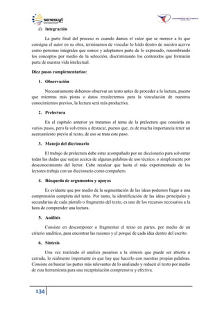 134
d) Integración
La parte final del proceso es cuando damos el valor que se merece a lo que
consigna el autor en su obra, terminamos de vincular lo leído dentro de nuestro acervo
como personas integrales que somos y adoptamos parte de lo expresado, renombrando
los conceptos por medio de la selección, discriminando los contenidos que formarán
parte de nuestra vida intelectual.
Diez pasos complementarios:
1. Observación
Necesariamente debemos observar un texto antes de proceder a la lectura, puesto
que mientras más pistas o datos recolectemos para la vinculación de nuestros
conocimientos previos, la lectura será más productiva.
2. Prelectura
En el capítulo anterior ya tratamos el tema de la prelectura que consistía en
varios pasos, pero la volvemos a destacar, puesto que, es de mucha importancia tener un
acercamiento previo al texto, de eso se trata este paso.
3. Manejo del diccionario
El trabajo de prelectura debe estar acompañado por un diccionario para solventar
todas las dudas que surjan acerca de algunas palabras de uso técnico, o simplemente por
desconocimiento del lector. Cabe recalcar que hasta el más experimentado de los
lectores trabaja con un diccionario como compañero.
4. Búsqueda de argumentos y apoyos
Es evidente que por medio de la segmentación de las ideas podemos llegar a una
comprensión completa del texto. Por tanto, la identificación de las ideas principales y
secundarias de cada párrafo o fragmento del texto, es uno de los recursos necesarios a la
hora de comprender una lectura.
5. Análisis
Consiste en descomponer o fragmentar el texto en partes, por medio de un
criterio analítico, para encontrar las razones y el porqué de cada idea dentro del escrito.
6. Síntesis
Una vez realizado el análisis pasamos a la síntesis que puede ser abierta o
cerrada, lo realmente importante es que hay que hacerlo con nuestras propias palabras.
Consiste en buscar las partes más relevantes de lo analizado y reducir el texto por medio
de esta herramienta para una recapitulación comprensiva y efectiva.
 