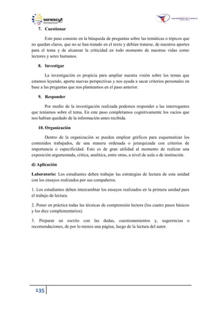 135
7. Cuestionar
Este paso consiste en la búsqueda de preguntas sobre las temáticas o tópicos que
no quedan claros, que no se han tratado en el texto y debían tratarse, de nuestros aportes
para el tema y de alcanzar la criticidad en todo momento de nuestras vidas como
lectores y seres humanos.
8. Investigar
La investigación es propicia para ampliar nuestra visión sobre los temas que
estamos leyendo, aporta nuevas perspectivas y nos ayuda a sacar criterios personales en
base a las preguntas que nos planteamos en el paso anterior.
9. Responder
Por medio de la investigación realizada podemos responder a las interrogantes
que teníamos sobre el tema. En este paso completamos cognitivamente los vacíos que
nos habían quedado de la información antes recibida.
10. Organización
Dentro de la organización se pueden emplear gráficos para esquematizar los
contenidos trabajados, de una manera ordenada o jerarquizada con criterios de
importancia o especificidad. Esto es de gran utilidad al momento de realizar una
exposición argumentada, crítica, analítica, entre otras, a nivel de aula o de institución.
d) Aplicación
Laboratorio: Los estudiantes deben trabajar las estrategias de lectura de esta unidad
con los ensayos realizados por sus compañeros.
1. Los estudiantes deben intercambiar los ensayos realizados en la primera unidad para
el trabajo de lectura.
2. Poner en práctica todas las técnicas de comprensión lectora (los cuatro pasos básicos
y los diez complementarios).
3. Preparar un escrito con las dudas, cuestionamientos y, sugerencias o
recomendaciones, de por lo menos una página, luego de la lectura del autor.
 