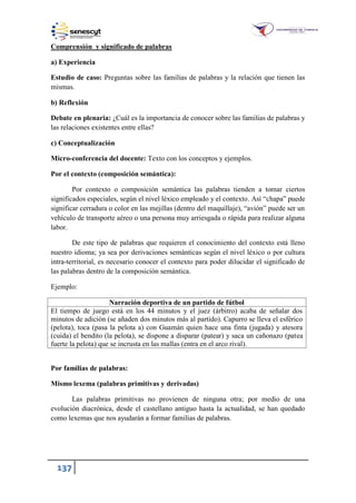 137
Comprensión y significado de palabras
a) Experiencia
Estudio de caso: Preguntas sobre las familias de palabras y la relación que tienen las
mismas.
b) Reflexión
Debate en plenaria: ¿Cuál es la importancia de conocer sobre las familias de palabras y
las relaciones existentes entre ellas?
c) Conceptualización
Micro-conferencia del docente: Texto con los conceptos y ejemplos.
Por el contexto (composición semántica):
Por contexto o composición semántica las palabras tienden a tomar ciertos
significados especiales, según el nivel léxico empleado y el contexto. Así “chapa” puede
significar cerradura o color en las mejillas (dentro del maquillaje), “avión” puede ser un
vehículo de transporte aéreo o una persona muy arriesgada o rápida para realizar alguna
labor.
De este tipo de palabras que requieren el conocimiento del contexto está lleno
nuestro idioma; ya sea por derivaciones semánticas según el nivel léxico o por cultura
intra-territorial, es necesario conocer el contexto para poder dilucidar el significado de
las palabras dentro de la composición semántica.
Ejemplo:
Narración deportiva de un partido de fútbol
El tiempo de juego está en los 44 minutos y el juez (árbitro) acaba de señalar dos
minutos de adición (se añaden dos minutos más al partido). Capurro se lleva el esférico
(pelota), toca (pasa la pelota a) con Guamán quien hace una finta (jugada) y atesora
(cuida) el bendito (la pelota), se dispone a disparar (patear) y saca un cañonazo (patea
fuerte la pelota) que se incrusta en las mallas (entra en el arco rival).
Por familias de palabras:
Mismo lexema (palabras primitivas y derivadas)
Las palabras primitivas no provienen de ninguna otra; por medio de una
evolución diacrónica, desde el castellano antiguo hasta la actualidad, se han quedado
como lexemas que nos ayudarán a formar familias de palabras.
 