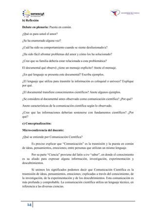 14
b) Reflexión
Debate en plenaria: Puesta en común.
¿Qué es para usted el amor?
¿Se ha enamorado alguna vez?
¿Cuál ha sido su comportamiento cuando se siente desilusionado/a?
¿Ha sido fácil afrontar problemas del amor y cómo los ha solucionado?
¿Cree que su familia debería estar relacionada a esta problemática?
El documental qué observó ¿tiene un mensaje explícito? Anote el mensaje.
¿En qué lenguaje se presenta este documental? Escriba ejemplos.
¿El lenguaje que utiliza para trasmitir la información es coloquial o unívoco? Explique
por qué.
¿El documental transfiere conocimientos científicos? Anote algunos ejemplos.
¿Se considera al documental antes observado como comunicación científica? ¿Por qué?
Anote características de la comunicación científica según lo observado.
¿Cree que las informaciones deberían sostenerse con fundamentos científicos? ¿Por
qué?
c) Conceptualización:
Micro-conferencia del docente:
¿Qué se entiende por Comunicación Científica?
Es preciso explicar que “Comunicación” es la trasmisión y la puesta en común
de ideas, pensamientos, emociones; entre personas que utilizan un mismo lenguaje.
Por su parte “Ciencia” proviene del latín scire “saber”, en donde el conocimiento
es su aliado para expresar alguna información, investigación, experimentación y
descubrimientos.
Si unimos los significados podemos decir que Comunicación Científica es la
trasmisión de ideas, pensamientos, emociones; explicadas a través del conocimiento, de
la investigación, de la experimentación y de los descubrimientos. Esta comunicación es
más profunda y comprobable. La comunicación científica utiliza un lenguaje técnico, en
referencia a las diversas ciencias.
 