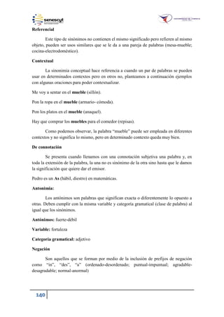 140
Referencial
Este tipo de sinónimos no contienen el mismo significado pero refieren al mismo
objeto, pueden ser usos similares que se le da a una pareja de palabras (mesa-mueble;
cocina-electrodoméstico).
Contextual
La sinonimia conceptual hace referencia a cuando un par de palabras se pueden
usar en determinados contextos pero en otros no, planteamos a continuación ejemplos
con algunas oraciones para poder contextualizar.
Me voy a sentar en el mueble (sillón).
Pon la ropa en el mueble (armario- cómoda).
Pon los platos en el mueble (anaquel).
Hay que comprar los muebles para el comedor (repisas).
Como podemos observar, la palabra “mueble” puede ser empleada en diferentes
contextos y no significa lo mismo, pero en determinado contexto queda muy bien.
De connotación
Se presenta cuando llenamos con una connotación subjetiva una palabra y, en
toda la extensión de la palabra, la una no es sinónimo de la otra sino hasta que le damos
la significación que quiere dar el emisor.
Pedro es un As (hábil, diestro) en matemáticas.
Antonimia:
Los antónimos son palabras que significan exacta o diferentemente lo opuesto a
otras. Deben cumplir con la misma variable y categoría gramatical (clase de palabra) al
igual que los sinónimos.
Antónimos: fuerte-débil
Variable: fortaleza
Categoría gramatical: adjetivo
Negación
Son aquellos que se forman por medio de la inclusión de prefijos de negación
como “in”, “des”, “a” (ordenado-desordenado; puntual-impuntual; agradable-
desagradable; normal-anormal)
 