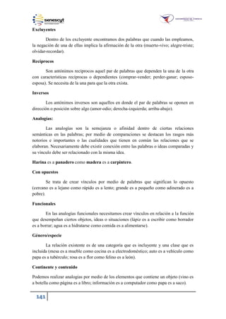 141
Excluyentes
Dentro de los excluyente encontramos dos palabras que cuando las empleamos,
la negación de una de ellas implica la afirmación de la otra (muerto-vivo; alegre-triste;
olvidar-recordar).
Recíprocos
Son antónimos recíprocos aquel par de palabras que dependen la una de la otra
con características recíprocas o dependientes (comprar-vender; perder-ganar; esposo-
esposa). Se necesita de la una para que la otra exista.
Inversos
Los antónimos inversos son aquellos en donde el par de palabras se oponen en
dirección o posición sobre algo (amor-odio; derecha-izquierda; arriba-abajo).
Analogías:
Las analogías son la semejanza o afinidad dentro de ciertas relaciones
semánticas en las palabras; por medio de comparaciones se destacan los rasgos más
notorios e importantes o las cualidades que tienen en común las relaciones que se
elaboran. Necesariamente debe existir conexión entre las palabras o ideas comparadas y
su vínculo debe ser relacionado con la misma idea.
Harina es a panadero como madera es a carpintero.
Con opuestos
Se trata de crear vínculos por medio de palabras que significan lo opuesto
(cercano es a lejano como rápido es a lento; grande es a pequeño como adinerado es a
pobre).
Funcionales
En las analogías funcionales necesitamos crear vínculos en relación a la función
que desempeñan ciertos objetos, ideas o situaciones (lápiz es a escribir como borrador
es a borrar; agua es a hidratarse como comida es a alimentarse).
Género/especie
La relación existente es de una categoría que es incluyente y una clase que es
incluida (mesa es a mueble como cocina es a electrodoméstico; auto es a vehículo como
papa es a tubérculo; rosa es a flor como felino es a león).
Continente y contenido
Podemos realizar analogías por medio de los elementos que contiene un objeto (vino es
a botella como página es a libro; información es a computador como papa es a saco).
 