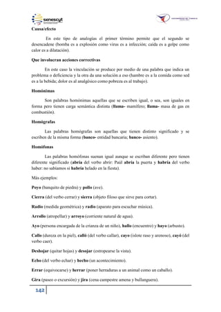 142
Causa/efecto
En este tipo de analogías el primer término permite que el segundo se
desencadene (bomba es a explosión como virus es a infección; caída es a golpe como
calor es a dilatación).
Que involucran acciones correctivas
En este caso la vinculación se produce por medio de una palabra que indica un
problema o deficiencia y la otra da una solución a eso (hambre es a la comida como sed
es a la bebida; dolor es al analgésico como pobreza es al trabajo).
Homónimas
Son palabras homónimas aquellas que se escriben igual, o sea, son iguales en
forma pero tienen carga semántica distinta (llama- mamífero; llama- masa de gas en
combustión).
Homógrafas
Las palabras homógrafas son aquellas que tienen distinto significado y se
escriben de la misma forma (banco- entidad bancaria; banco- asiento).
Homófonas
Las palabras homófonas suenan igual aunque se escriban diferente pero tienen
diferente significado (abría del verbo abrir: Paúl abría la puerta y habría del verbo
haber: no sabíamos si habría helado en la fiesta).
Más ejemplos:
Poyo (banquito de piedra) y pollo (ave).
Cierra (del verbo cerrar) y sierra (objeto filoso que sirve para cortar).
Radio (medida geométrica) y radio (aparato para escuchar música).
Arrollo (atropellar) y arroyo (corriente natural de agua).
Ayo (persona encargada de la crianza de un niño), hallo (encuentro) y hayo (arbusto).
Callo (dureza en la piel), calló (del verbo callar), cayo (islote raso y arenoso), cayó (del
verbo caer).
Deshojar (quitar hojas) y desojar (estropearse la vista).
Echo (del verbo echar) y hecho (un acontecimiento).
Errar (equivocarse) y herrar (poner herraduras a un animal como un caballo).
Gira (paseo o excursión) y jira (cena campestre amena y bullanguera).
 