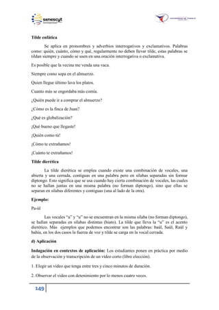 149
Tilde enfática
Se aplica en pronombres y adverbios interrogativos y exclamativos. Palabras
como: quién, cuánto, cómo y qué, regularmente no deben llevar tilde, estas palabras se
tildan siempre y cuando se usen en una oración interrogativa o exclamativa.
Es posible que la vecina me venda una vaca.
Siempre como sopa en el almuerzo.
Quien llegue último lava los platos.
Cuanto más se engordaba más comía.
¿Quién puede ir a comprar el almuerzo?
¿Cómo es la finca de Juan?
¿Qué es globalización?
¡Qué bueno que llegaste!
¡Quién como tú!
¡Cómo te extrañamos!
¡Cuánto te extrañamos!
Tilde dierética
La tilde dierética se emplea cuando existe una combinación de vocales, una
abierta y una cerrada, contiguas en una palabra pero en sílabas separadas sin formar
diptongo. Esto significa que se usa cuando hay cierta combinación de vocales, las cuales
no se hallan juntas en una misma palabra (no forman diptongo), sino que ellas se
separan en sílabas diferentes y contiguas (una al lado de la otra).
Ejemplo:
Pa-úl
Las vocales “a” y “u” no se encuentran en la misma sílaba (no forman diptongo),
se hallan separadas en sílabas distintas (hiato). La tilde que lleva la “u” es el acento
dierético. Más ejemplos que podemos encontrar son las palabras: baúl, Saúl, Raúl y
bahía, en los dos casos la fuerza de voz y tilde se carga en la vocal cerrada.
d) Aplicación
Indagación en contextos de aplicación: Los estudiantes ponen en práctica por medio
de la observación y transcripción de un video corto (libre elección).
1. Elegir un video que tenga entre tres y cinco minutos de duración.
2. Observar el video con detenimiento por lo menos cuatro veces.
 