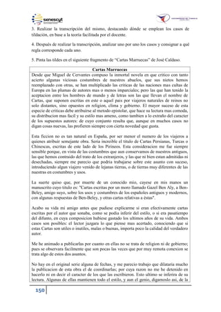150
3. Realizar la transcripción del mismo, destacando dónde se emplean los casos de
tildación, en base a la teoría facilitada por el docente.
4. Después de realizar la transcripción, analizar uno por uno los casos y consignar a qué
regla corresponde cada uno.
. Pinta las tildes en el siguiente fragmento de “Cartas Marruecas” de José Caldaso.
Cartas Marruecas
Desde que Miguel de Cervantes compuso la inmortal novela en que critico con tanto
acierto algunas viciosas costumbres de nuestros abuelos, que sus nietos hemos
reemplazado con otras, se han multiplicado las criticas de las naciones mas cultas de
Europa en las plumas de autores mas o menos imparciales; pero las que han tenido la
aceptacion entre los hombres de mundo y de letras son las que llevan el nombre de
Cartas, que suponen escritas en este o aquel pais por viajeros naturales de reinos no
solo distantes, sino opuestos en religion, clima y gobierno. El mayor suceso de esta
especie de criticas debe atribuirse al metodo epistolar, que hace su lectura mas comoda,
su distribucion mas facil y su estilo mas ameno, como tambien a lo extraño del caracter
de los supuestos autores: de cuyo conjunto resulta que, aunque en muchos casos no
digan cosas nuevas, las profieren siempre con cierta novedad que gusta.
Esta ficcion no es tan natural en España, por ser menor el numero de los viajeros a
quienes atribuir semejante obra. Seria increible el titulo de Cartas Persianas, Turcas o
Chinescas, escritas de este lado de los Pirineos. Esta consideracion me fue siempre
sensible porque, en vista de las costumbres que aun conservamos de nuestros antiguos,
las que hemos contraido del trato de los extranjeros, y las que ni bien estan admitidas ni
desechadas, siempre me parecio que podria trabajarse sobre este asunto con suceso,
introduciendo algun viajero venido de lejanas tierras, o de tierras muy diferentes de las
nuestras en costumbres y usos.
La suerte quiso que, por muerte de un conocido mio, cayese en mis manos un
manuscrito cuyo titulo es: "Cartas escritas por un moro llamado Gazel Ben Aly, a Ben-
Beley, amigo suyo, sobre los usos y costumbres de los españoles antiguos y modernos,
con algunas respuestas de Ben-Beley, y otras cartas relativas a éstas".
Acabo su vida mi amigo antes que pudiese explicarme si eran efectivamente cartas
escritas por el autor que sonaba, como se podia inferir del estilo, o si era pasatiempo
del difunto, en cuya composicion hubiese gastado los ultimos años de su vida. Ambos
casos son posibles: el lector juzgara lo que piense mas acertado, conociendo que si
estas Cartas son utiles o inutiles, malas o buenas, importa poco la calidad del verdadero
autor.
Me he animado a publicarlas por cuanto en ellas no se trata de religion ni de gobierno;
pues se observara facilmente que son pocas las veces que por muy remota conexion se
trata algo de estos dos asuntos.
No hay en el original serie alguna de fechas, y me parecio trabajo que dilataria mucho
la publicacion de esta obra el de coordinarlas; por cuya razon no me he detenido en
hacerlo ni en decir el caracter de los que las escribieron. Esto ultimo se inferira de su
lectura. Algunas de ellas mantienen todo el estilo, y aun el genio, digamoslo asi, de la
 