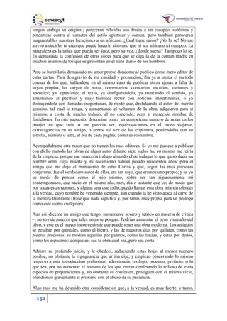 151
lengua arabiga su original; pareceran ridiculas sus frases a un europeo, sublimes y
pindaricas contra el caracter del estilo epistolar y comun; pero tambien pareceran
inaguantables nuestras locuciones a un africano. ¿Cual tiene razon? ¡No lo se! No me
atrevo a decirlo, ni creo que pueda hacerlo sino uno que ni sea africano ni europeo. La
naturaleza es la unica que pueda ser juez; pero su voz, ¿donde suena? Tampoco lo se.
Es demasiada la confusion de otras voces para que se oiga la de la comun madre en
muchos asuntos de los que se presentan en el trato diario de los hombres.
Pero se humillaria demasiado mi amor propio dandome al publico como mero editor de
estas cartas. Para desagravio de mi vanidad y presuncion, iba ya a imitar el metodo
comun de los que, hallandose en el mismo caso de publicar obras ajenas a falta de
suyas propias, las cargan de notas, comentarios, corolarios, escolios, variantes y
apendice; ya agraviando el texto, ya desfigurandolo, ya truncando el sentido, ya
abrumando al pacifico y muy humilde lector con noticias impertinentes, o ya
distrayendole con llamadas inoportunas, de modo que, desfalcando al autor del merito
genuino, tal cual lo tenga, y aumentando el volumen de la obra, adquieren para si
mismos, a costa de mucho trabajo, el no esperado, pero si merecido nombre de
fastidiosos. En este supuesto, determine poner un competente numero de notas en los
parajes en que veia, o me parecia ver, equivocaciones en el moro viajante,
extravagancias en su amigo, o yerros tal vez de los copiantes, poniendolas con su
estrella, numero o letra, al pie de cada pagina, como es costumbre.
Acompañabame otra razon que no tienen los mas editores. Si yo me pusiese a publicar
con dicho metodo las obras de algun autor difunto siete siglos ha, yo mismo me reiria
de la empresa, porque me pareceria trabajo absurdo el de indagar lo que quiso decir un
hombre entre cuya muerte y mi nacimiento habian pasado seiscientos años; pero el
amigo que me dejo el manuscrito de estas Cartas y que, segun las mas juiciosas
conjeturas, fue el verdadero autor de ellas, era tan suyo, que eramos uno propio; y se yo
su modo de pensar como el mio mismo, sobre ser tan rigurosamente mi
contemporaneo, que nacio en el mismo año, mes, dia e instante que yo; de modo que
por todas estas razones, y alguna otra que callo, puedo llamar esta obra mia sin ofender
a la verdad, cuyo nombre he venerado siempre, aun cuando la he visto atada al carro de
la mentira triunfante (frase que nada significa y, por tanto, muy propia para un prologo
como este u otro cualquiera).
Aun asi–diceme un amigo que tengo, sumamente severo y tetrico en materia de critica
–, no soy de parecer que tales notas se pongan. Podrian aumentar el peso y tamaño del
libro, y este es el mayor inconveniente que puede tener una obra moderna. Los antiguos
se pesaban por quintales, como el hierro, y las de nuestros dias por quilates, como las
piedras preciosas; se median aquellas por palmos, como las lanzas, y estas por dedos,
como los espadines: conque asi sea la obra cual sea, pero sea corta.
Admire su profundo juicio, y le obedeci, reduciendo estas hojas al menor numero
posible, no obstante la repugnancia que arriba dije; y empiezo observando lo mismo
respecto a esta introduccion preliminar, advertencia, prologo, proemio, prefacio, o lo
que sea, por no aumentar el numero de los que entran confesando lo tedioso de estas
especies de preparaciones y, no obstante su confesion, prosiguen con el mismo vicio,
ofendiendo gravemente al proximo con el abuso de su paciencia.
Algo mas me ha detenido otra consideracion que, a la verdad, es muy fuerte, y tanto,
 