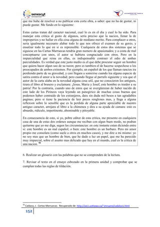 152
que me hube de resolver a no publicar esta corta obra, a saber: que no ha de gustar, ni
puede gustar. Me fundo en lo siguiente:
Estas cartas tratan del caracter nacional, cual lo es en el dia y cual lo ha sido. Para
manejar esta critica al gusto de algunos, seria preciso ajar la nacion, llenar la de
improperios y no hallar en ella cosa alguna de mediano merito. Para complacer a otros,
seria igualmente necesario alabar todo lo que nos ofrece el examen de su genio, y
ensalzar todo lo que en si es reprensible. Cualquiera de estos dos sistemas que se
siguiese en las Cartas Marruecas tendria gran numero de apasionados; y a costa de mal
conceptuarse con unos, el autor se hubiera congraciado con otros. Pero en la
imparcialidad que reina en ellas, es indispensable contraer el odio de ambas
parcialidades. Es verdad que este justo medio es el que debe procurar seguir un hombre
que quiera hacer algun uso de su razon; pero es tambien el de hacerse sospechoso a los
preocupados de ambos extremos. Por ejemplo, un español de los que llaman rancios ira
perdiendo parte de su gravedad, y casi llegara a sonreirse cuando lea alguna especie de
satira contra el amor a la novedad; pero cuando llegue al parrafo siguiente y vea que el
autor de la carta alaba en la novedad alguna cosa util, que no conocieron los antiguos,
tirara el libro al brasero y exclamara: ¡Jesus, Maria y Josef, este hombre es traidor a su
patria! Por la contraria, cuando uno de estos que se avergüenzan de haber nacido de
este lado de los Pirineos vaya leyendo un panegirico de muchas cosas buenas que
podemos haber contraido de los extranjeros, dara sin duda mil besos a tan agradables
paginas; pero si tiene la paciencia de leer pocos renglones mas, y llega a alguna
reflexion sobre lo sensible que es la perdida de alguna parte apreciable de nuestro
antiguo caracter, arrojara el libro a la chimenea y dira a su ayuda de camara: esto es
absurdo, ridiculo, impertinente, abominable y pitoyable.
En consecuencia de esto, si yo, pobre editor de esta critica, me presento en cualquiera
casa de una de estas dos ordenes aunque me reciban con algun buen modo, no podran
quitarme que yo me diga, segun las circunstancias: en este instante estan diciendo entre
si: este hombre es un mal español; o bien: este hombre es un barbaro. Pero mi amor
propio me consolara (como suele a otros en muchos casos), y me dire a mi mismo: yo
no soy mas que un hombre de bien, que he dado a luz un papel, que me ha parecido
muy imparcial, sobre el asunto mas delicado que hay en el mundo, cual es la critica de
una nacion. 50
6. Realizar un glosario con las palabras que no se comprenden de la lectura.
7. Revisar el texto en el ensayo esbozado en la primera unidad y comprobar que se
cumplan todas las reglas de tildación.
50
Caldaso, J. Cartas Marruecas. Recuperado de: http://aix1.uottawa.ca/~jmruano/cadalso1.html
 